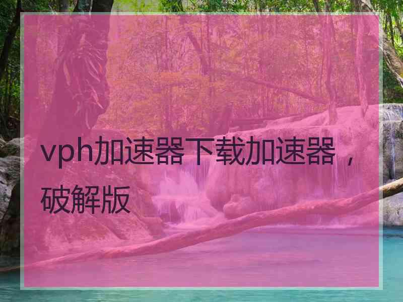 vph加速器下载加速器，破解版